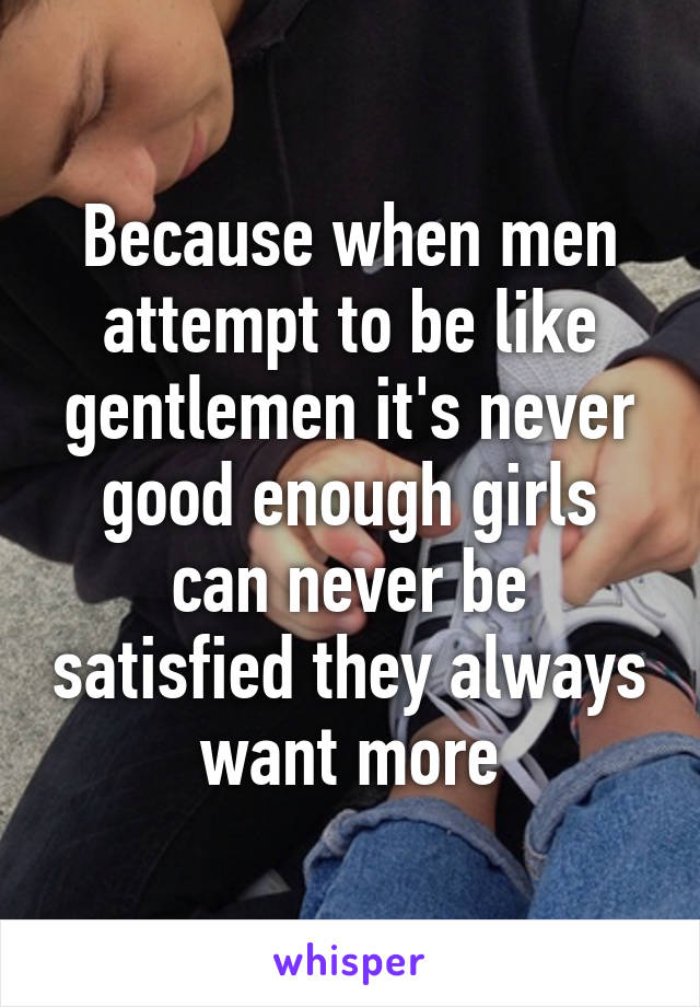 Because when men attempt to be like gentlemen it's never good enough girls can never be satisfied they always want more