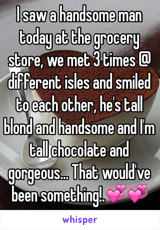 I saw a handsome man today at the grocery store, we met 3 times @ different isles and smiled to each other, he's tall blond and handsome and I'm tall chocolate and gorgeous... That would've been something!.💞💞