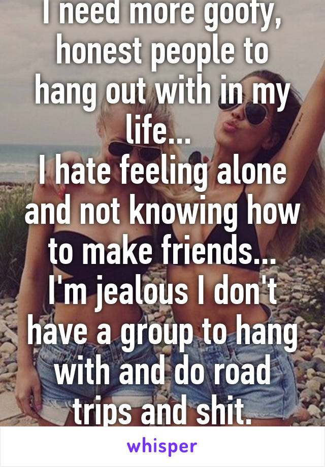 I need more goofy, honest people to hang out with in my life... 
I hate feeling alone and not knowing how to make friends...
I'm jealous I don't have a group to hang with and do road trips and shit.
