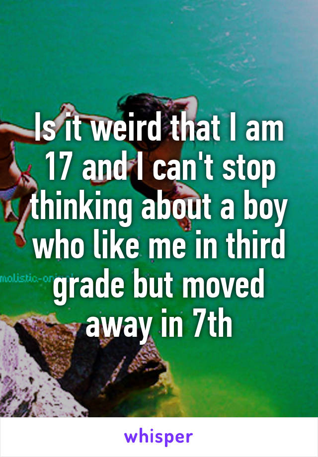 Is it weird that I am 17 and I can't stop thinking about a boy who like me in third grade but moved away in 7th