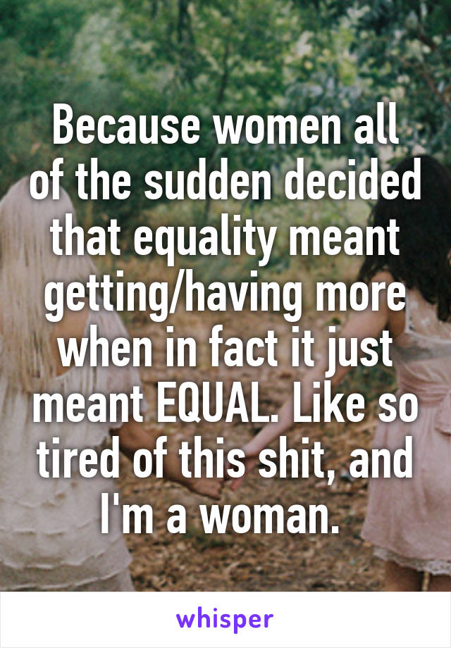 Because women all of the sudden decided that equality meant getting/having more when in fact it just meant EQUAL. Like so tired of this shit, and I'm a woman. 