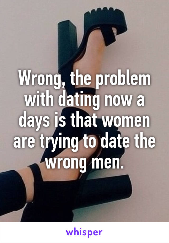 Wrong, the problem with dating now a days is that women are trying to date the wrong men.