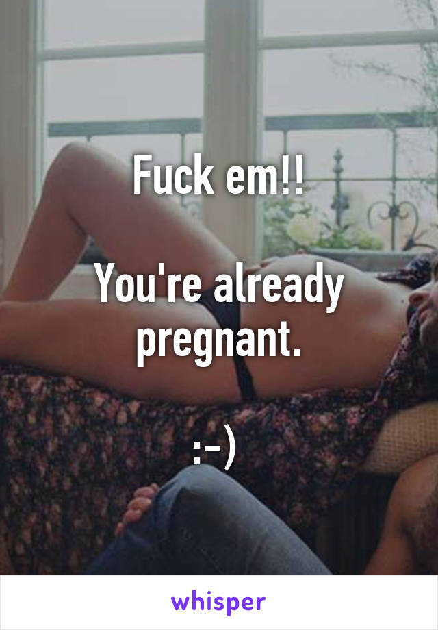 Fuck em!!

You're already pregnant.

:-) 