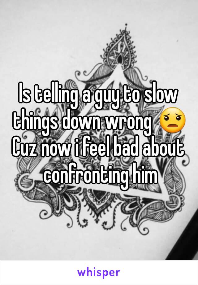 Is telling a guy to slow things down wrong 😦
Cuz now i feel bad about confronting him