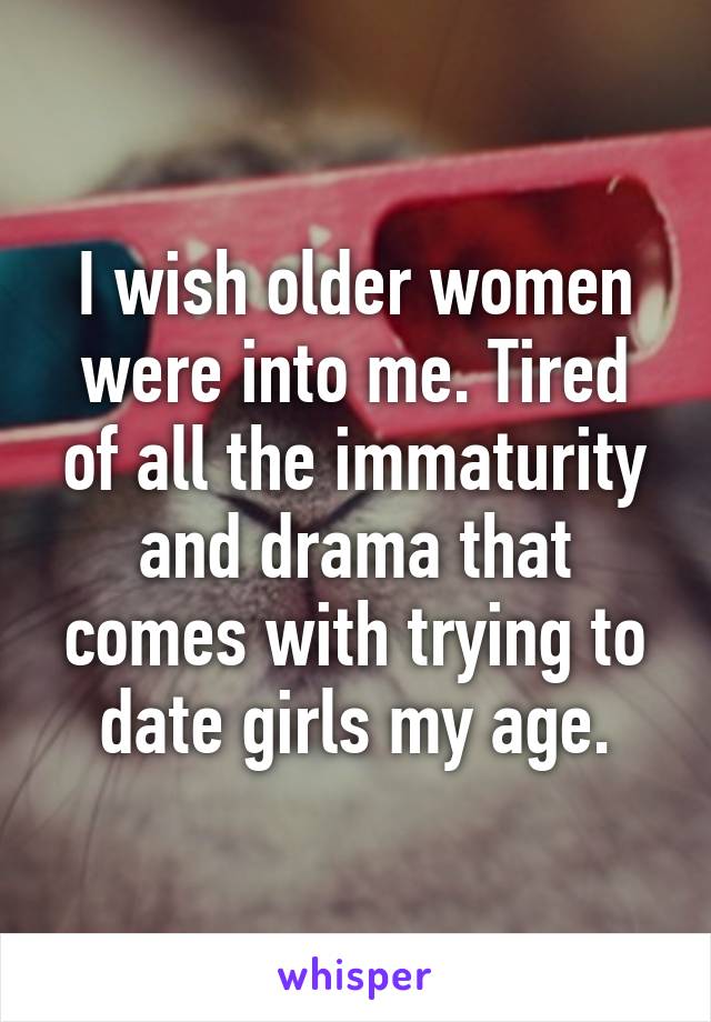 I wish older women were into me. Tired of all the immaturity and drama that comes with trying to date girls my age.