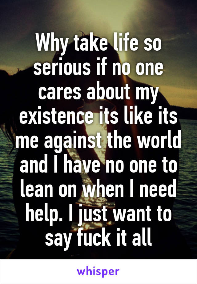 Why take life so serious if no one cares about my existence its like its me against the world and I have no one to lean on when I need help. I just want to say fuck it all