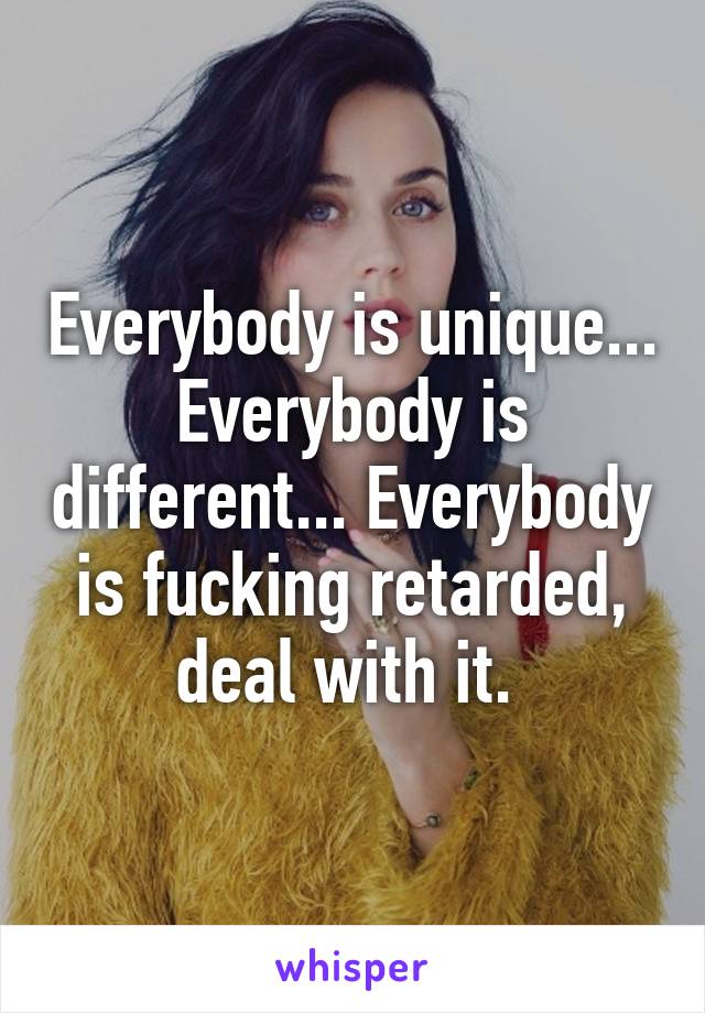 Everybody is unique... Everybody is different... Everybody is fucking retarded, deal with it. 