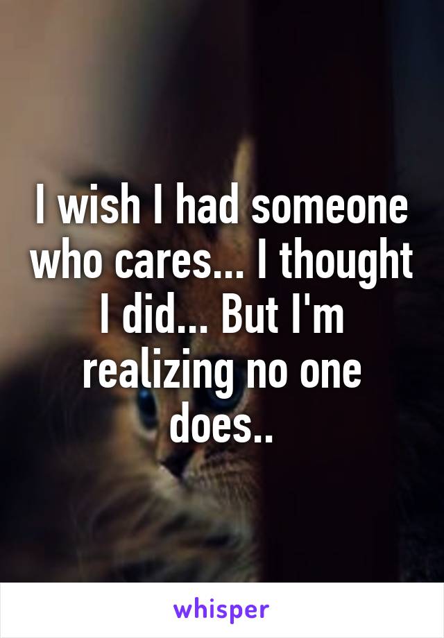 I wish I had someone who cares... I thought I did... But I'm realizing no one does..