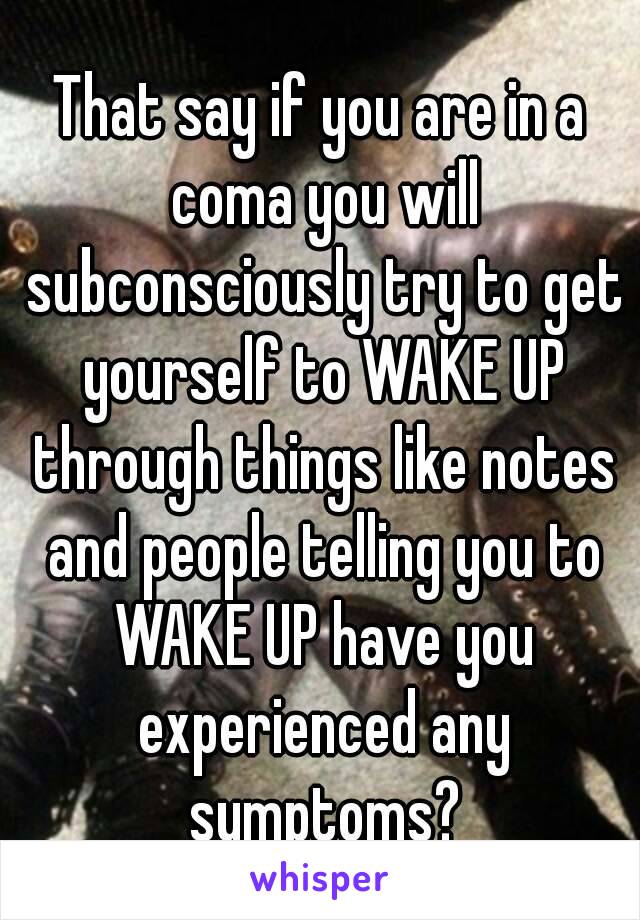 That say if you are in a coma you will subconsciously try to get yourself to WAKE UP through things like notes and people telling you to WAKE UP have you experienced any symptoms?