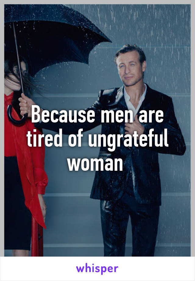 Because men are tired of ungrateful woman 