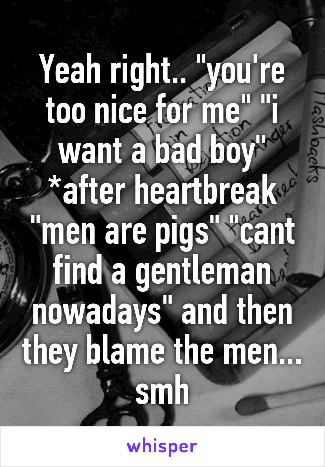 Yeah right.. "you're too nice for me" "i want a bad boy" *after heartbreak "men are pigs" "cant find a gentleman nowadays" and then they blame the men... smh