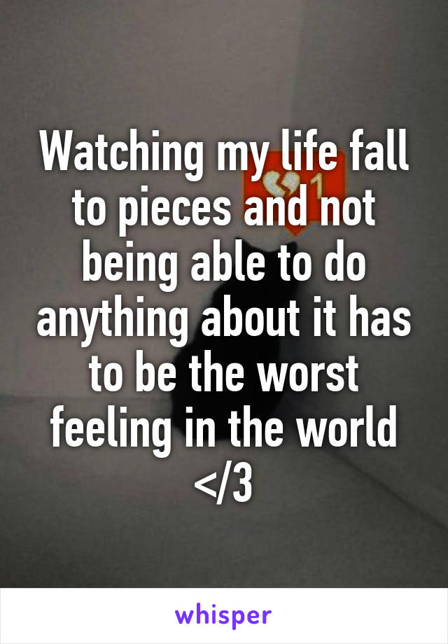 Watching my life fall to pieces and not being able to do anything about it has to be the worst feeling in the world </3