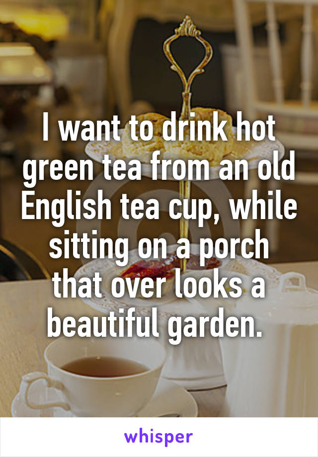 I want to drink hot green tea from an old English tea cup, while sitting on a porch that over looks a beautiful garden. 