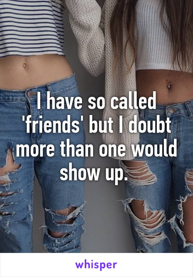 I have so called 'friends' but I doubt more than one would show up. 