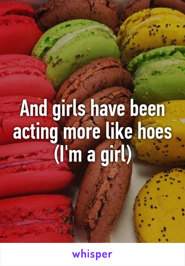 And girls have been acting more like hoes (I'm a girl)