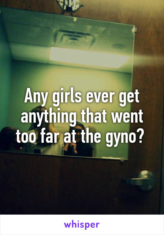 Any girls ever get anything that went too far at the gyno? 