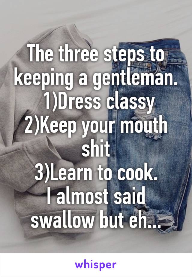 The three steps to keeping a gentleman.
 1)Dress classy
2)Keep your mouth shit
3)Learn to cook.
I almost said swallow but eh...