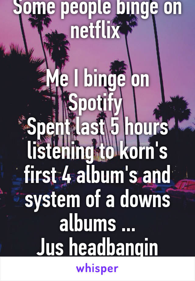 Some people binge on netflix 

Me I binge on Spotify 
Spent last 5 hours listening to korn's first 4 album's and system of a downs albums ...
Jus headbangin away.