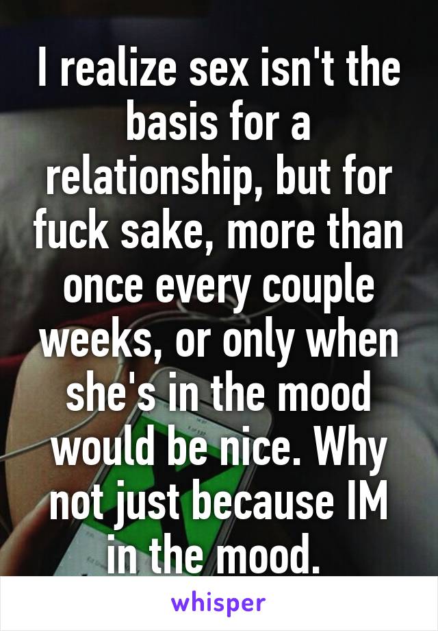 I realize sex isn't the basis for a relationship, but for fuck sake, more than once every couple weeks, or only when she's in the mood would be nice. Why not just because IM in the mood. 