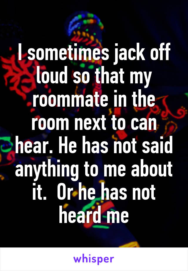 I sometimes jack off loud so that my roommate in the room next to can hear. He has not said anything to me about it.  Or he has not heard me