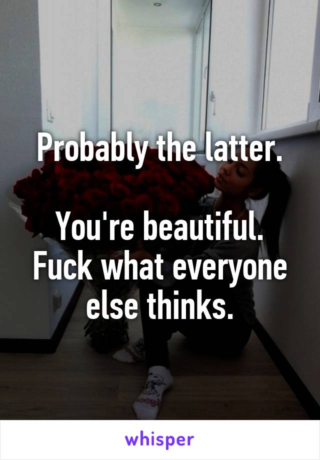 Probably the latter.

You're beautiful. Fuck what everyone else thinks.