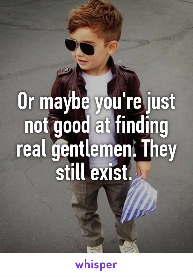 Or maybe you're just not good at finding real gentlemen. They still exist. 