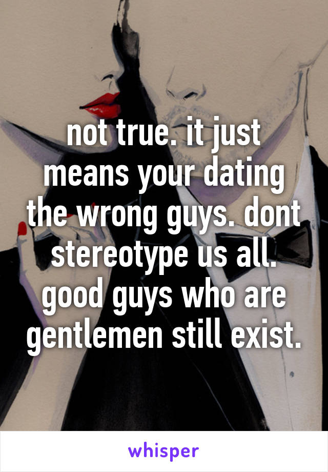 not true. it just means your dating the wrong guys. dont stereotype us all. good guys who are gentlemen still exist.