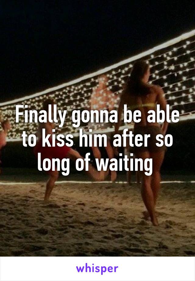 Finally gonna be able to kiss him after so long of waiting 