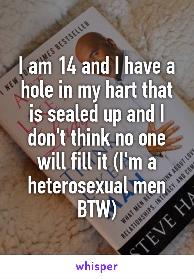 I am 14 and I have a hole in my hart that is sealed up and I don't think no one will fill it (I'm a heterosexual men BTW)