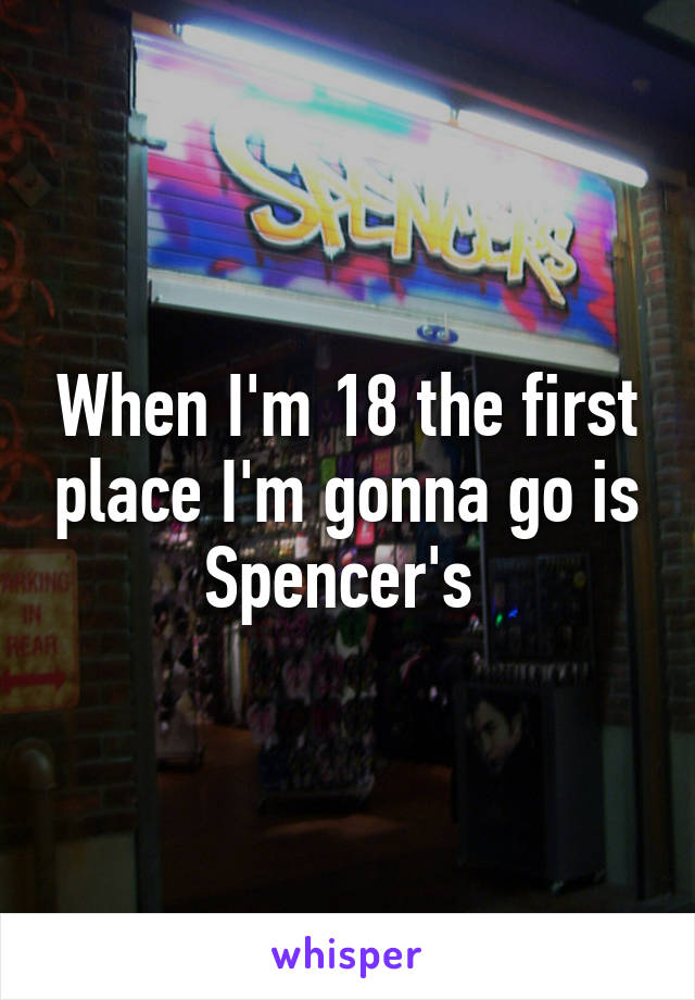 When I'm 18 the first place I'm gonna go is Spencer's 