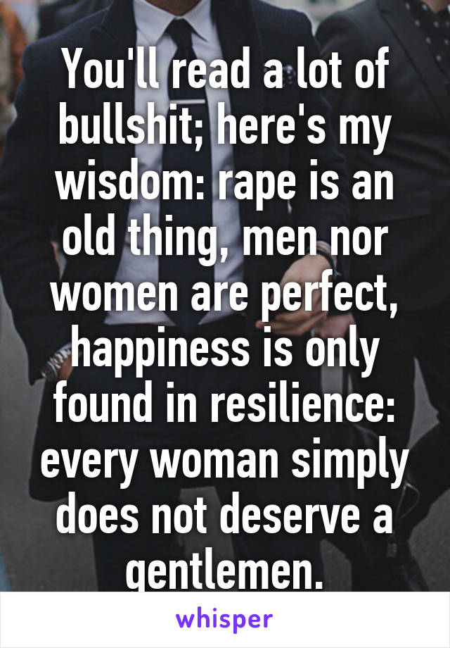 You'll read a lot of bullshit; here's my wisdom: rape is an old thing, men nor women are perfect, happiness is only found in resilience: every woman simply does not deserve a gentlemen.