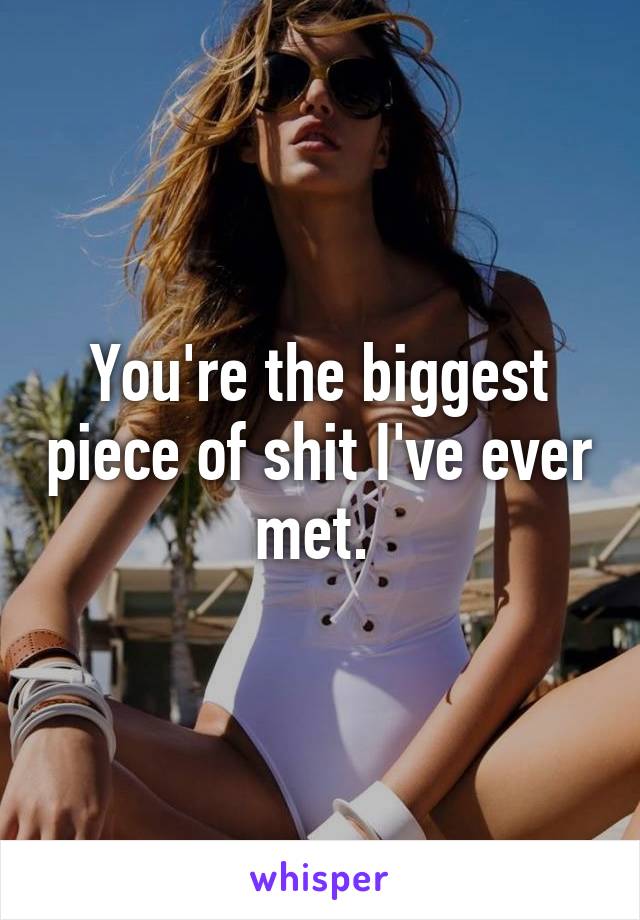 You're the biggest piece of shit I've ever met. 