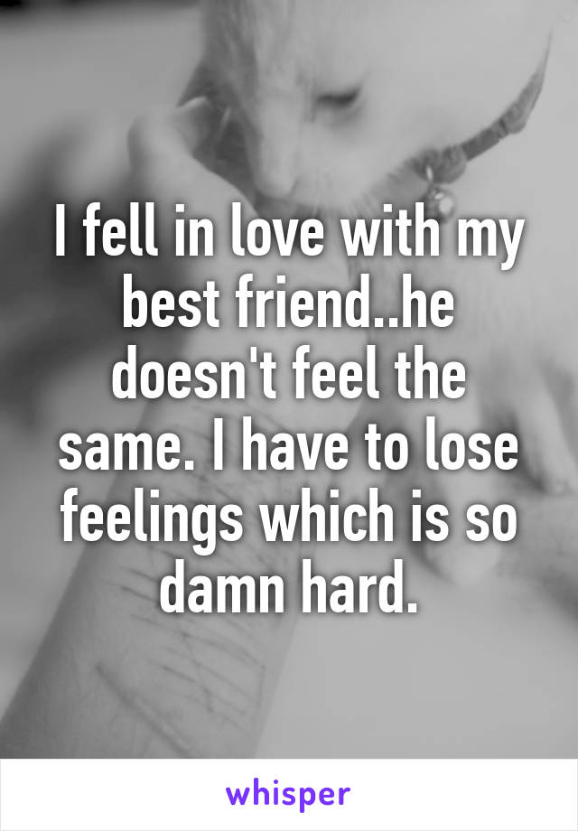 I fell in love with my best friend..he doesn't feel the same. I have to lose feelings which is so damn hard.