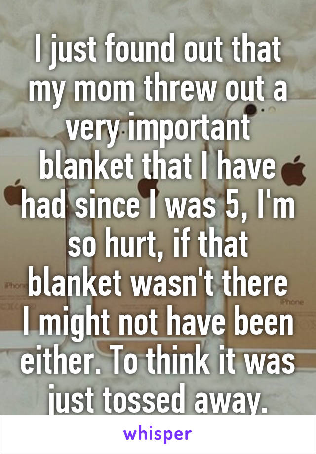 I just found out that my mom threw out a very important blanket that I have had since I was 5, I'm so hurt, if that blanket wasn't there I might not have been either. To think it was just tossed away.