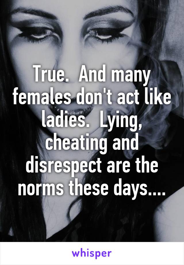 True.  And many females don't act like ladies.  Lying, cheating and disrespect are the norms these days....