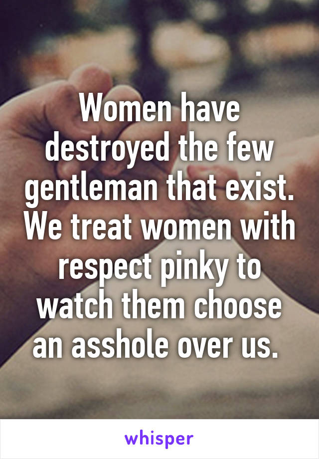 Women have destroyed the few gentleman that exist. We treat women with respect pinky to watch them choose an asshole over us. 