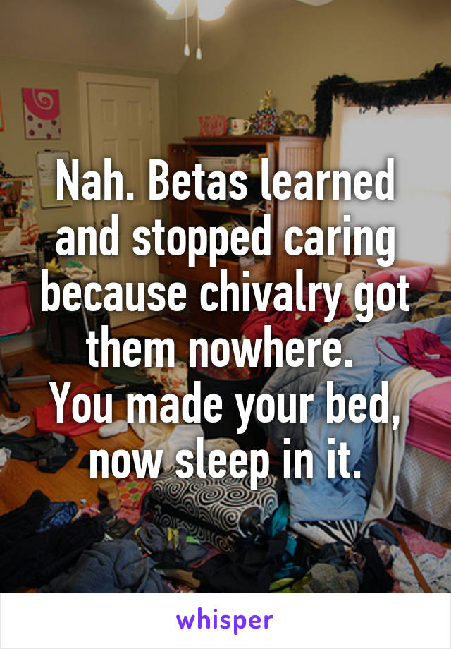 Nah. Betas learned and stopped caring because chivalry got them nowhere. 
You made your bed, now sleep in it.