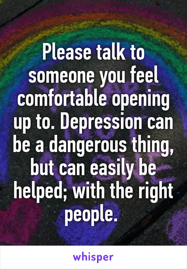 Please talk to someone you feel comfortable opening up to. Depression can be a dangerous thing, but can easily be helped; with the right people. 