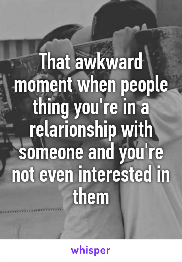 That awkward moment when people thing you're in a relarionship with someone and you're not even interested in them