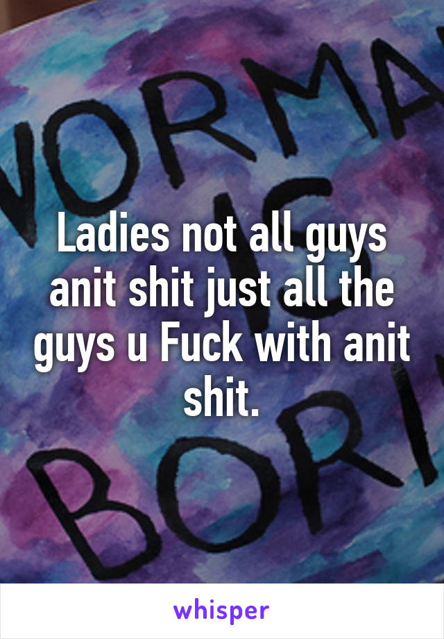 Ladies not all guys anit shit just all the guys u Fuck with anit shit.