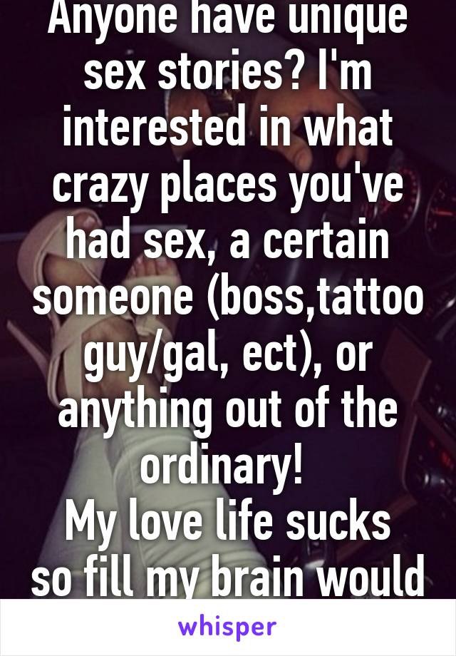 Anyone have unique sex stories? I'm interested in what crazy places you've had sex, a certain someone (boss,tattoo guy/gal, ect), or anything out of the ordinary! 
My love life sucks so fill my brain would ya!? 