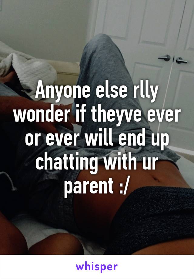 Anyone else rlly wonder if theyve ever or ever will end up chatting with ur parent :/