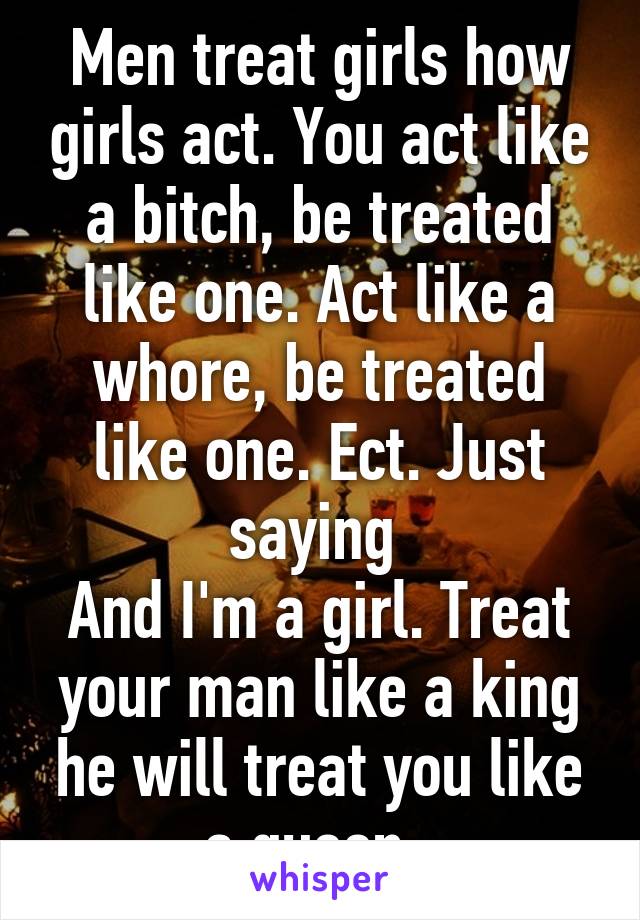 Men treat girls how girls act. You act like a bitch, be treated like one. Act like a whore, be treated like one. Ect. Just saying 
And I'm a girl. Treat your man like a king he will treat you like a queen. 