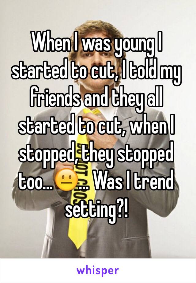 When I was young I started to cut, I told my friends and they all started to cut, when I stopped, they stopped too...😐... Was I trend setting?! 