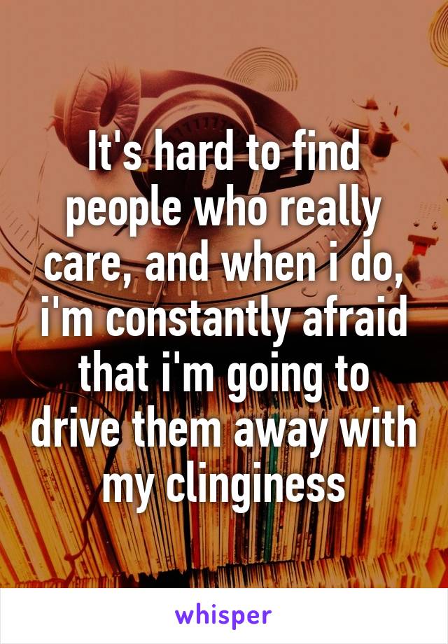 It's hard to find people who really care, and when i do, i'm constantly afraid that i'm going to drive them away with my clinginess