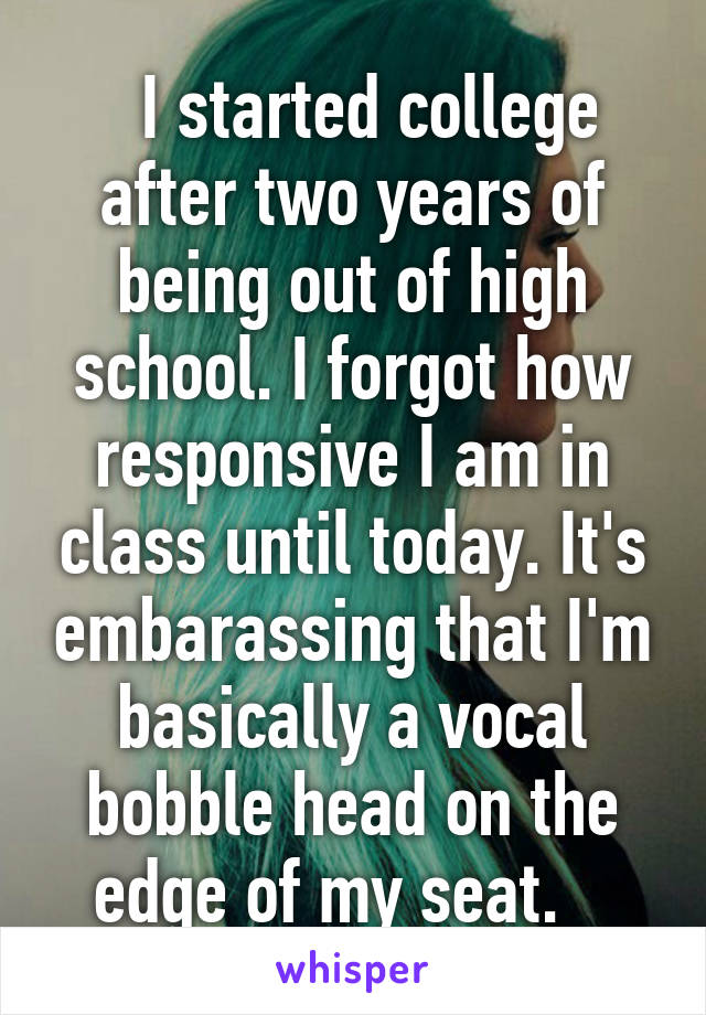   I started college after two years of being out of high school. I forgot how responsive I am in class until today. It's embarassing that I'm basically a vocal bobble head on the edge of my seat.   