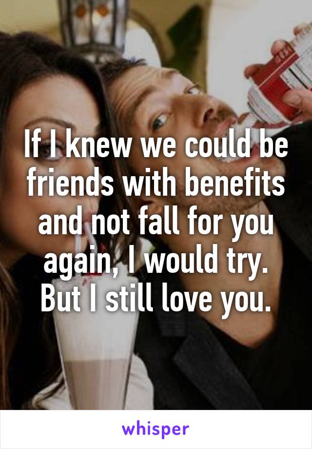 If I knew we could be friends with benefits and not fall for you again, I would try. But I still love you.