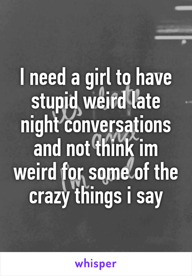 I need a girl to have stupid weird late night conversations and not think im weird for some of the crazy things i say