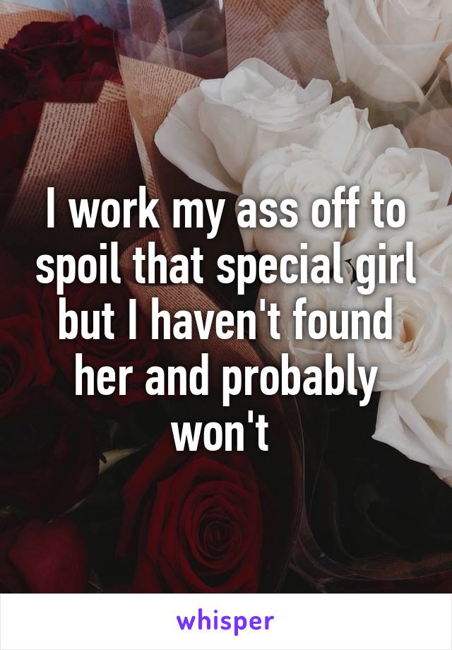 I work my ass off to spoil that special girl but I haven't found her and probably won't 