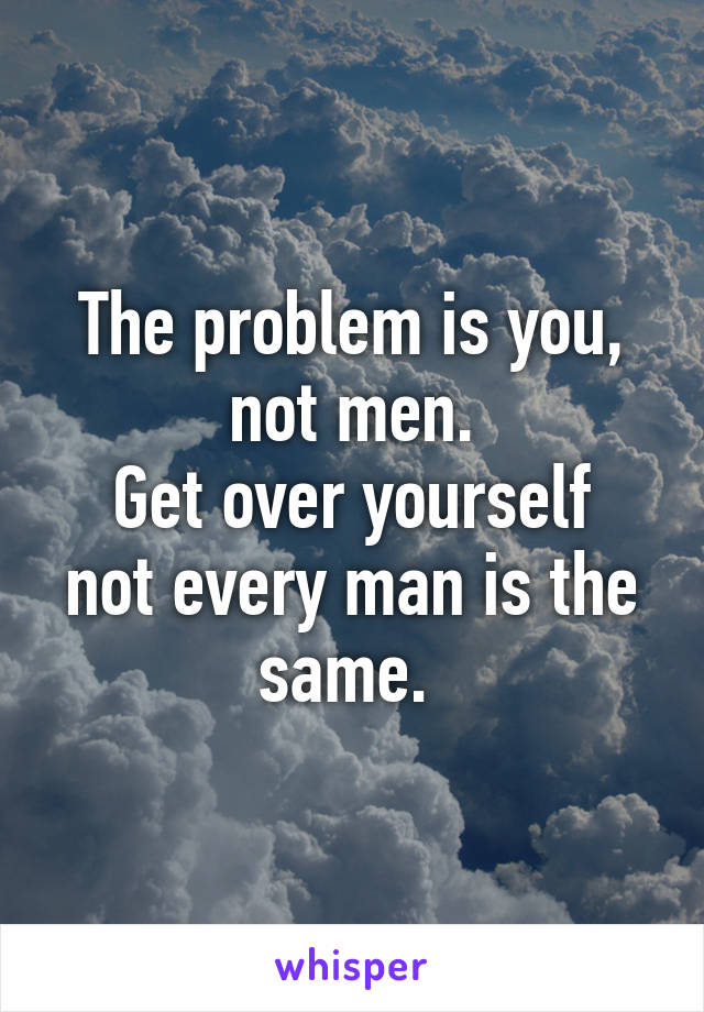 The problem is you, not men.
Get over yourself not every man is the same. 